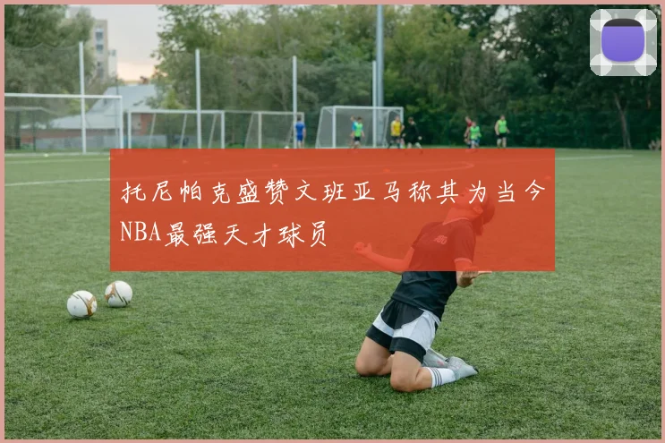托尼帕克盛赞文班亚马称其为当今NBA最强天才球员