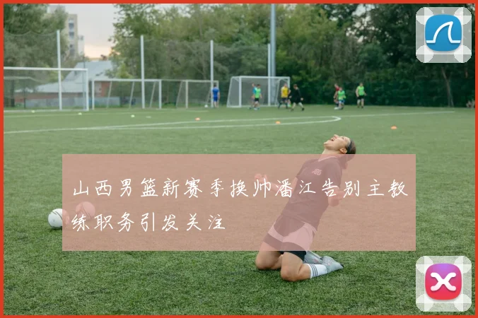 山西男篮新赛季换帅潘江告别主教练职务引发关注