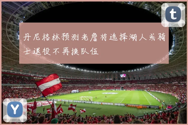 丹尼格林预测老詹将选择湖人或骑士退役不再换队伍
