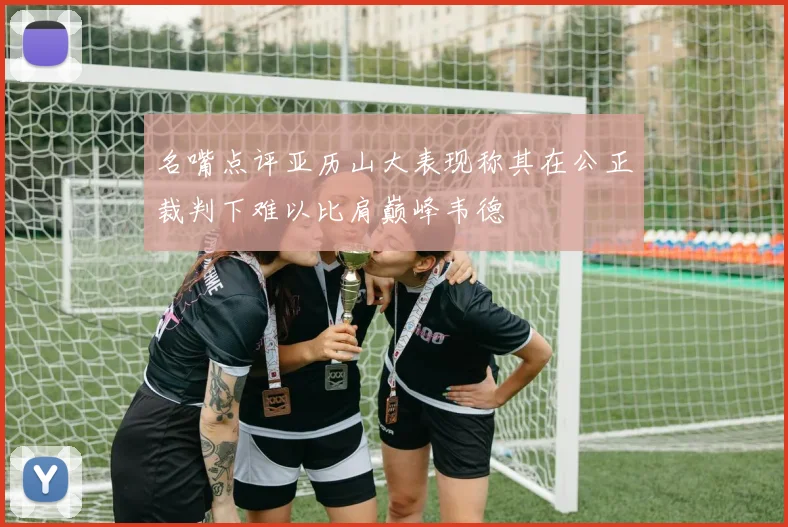 名嘴点评亚历山大表现称其在公正裁判下难以比肩巅峰韦德