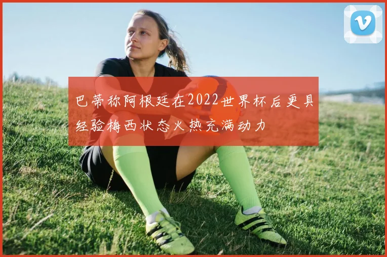 巴蒂称阿根廷在2022世界杯后更具经验梅西状态火热充满动力