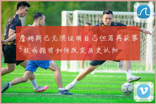 詹姆斯已无须证明自己但若再获第5枚戒指将如何改变历史认知