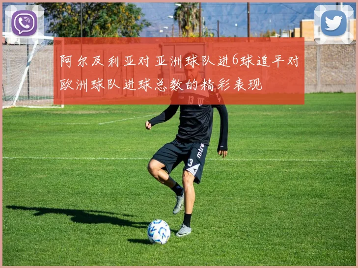 阿尔及利亚对亚洲球队进6球追平对欧洲球队进球总数的精彩表现
