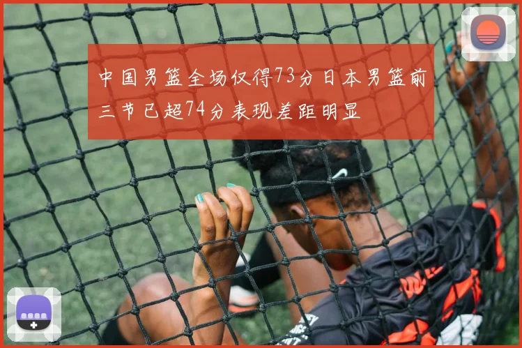 中国男篮全场仅得73分日本男篮前三节已超74分表现差距明显