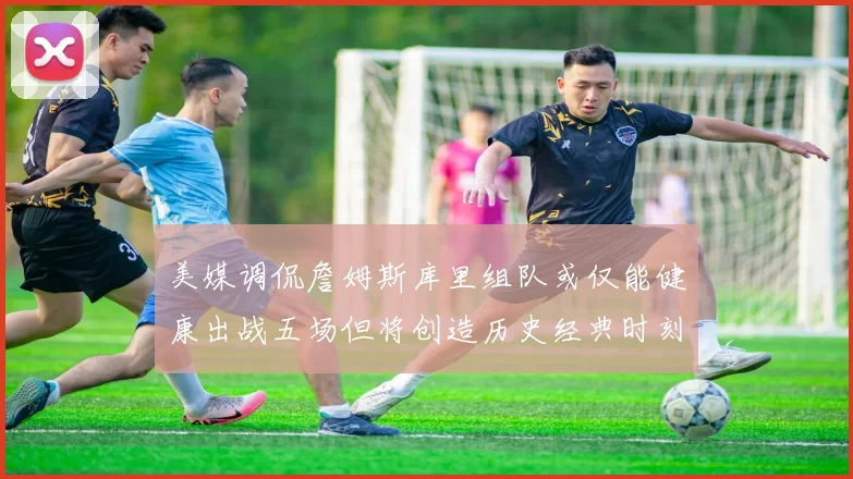 美媒调侃詹姆斯库里组队或仅能健康出战五场但将创造历史经典时刻