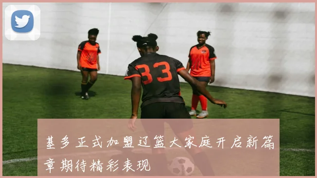 基多正式加盟辽篮大家庭开启新篇章期待精彩表现