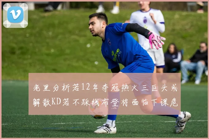 老里分析若12年夺冠热火三巨头或解散KD若不踩线布登将面临下课危机