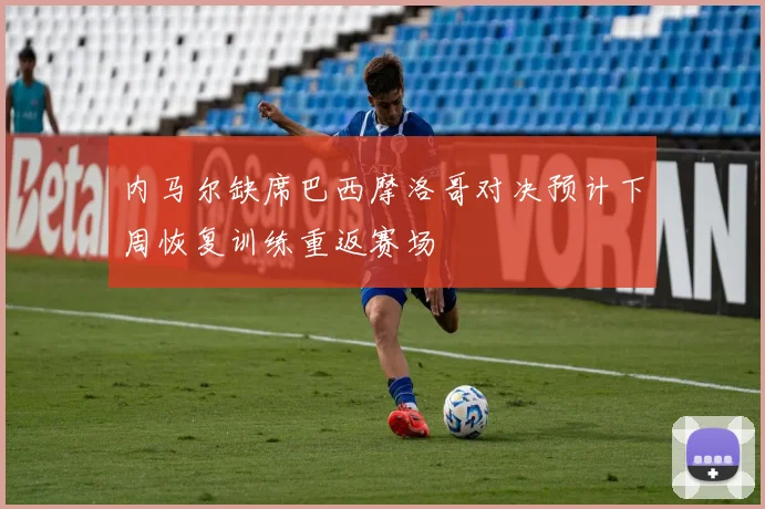 内马尔缺席巴西摩洛哥对决预计下周恢复训练重返赛场