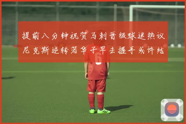 提前八分钟祝贺马刺晋级球迷热议尼克斯逆转若华子早去握手或许结果不同