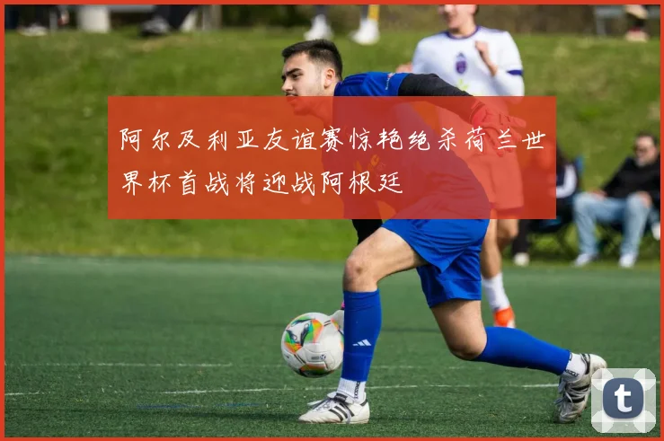 阿尔及利亚友谊赛惊艳绝杀荷兰世界杯首战将迎战阿根廷