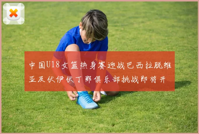 中国U18女篮热身赛迎战巴西拉脱维亚及伏伊伏丁那俱乐部挑战即将开启