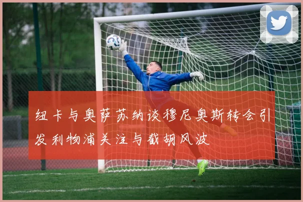 纽卡与奥萨苏纳谈穆尼奥斯转会引发利物浦关注与截胡风波