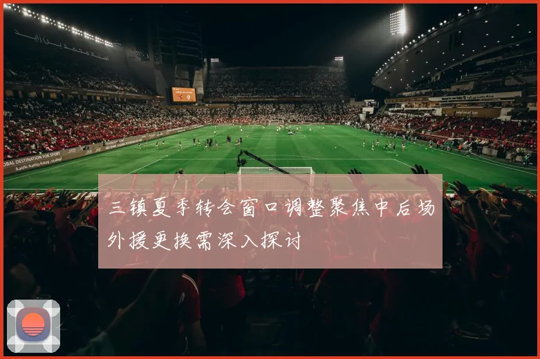 三镇夏季转会窗口调整聚焦中后场外援更换需深入探讨