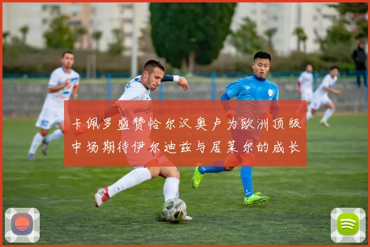 卡佩罗盛赞恰尔汉奥卢为欧洲顶级中场期待伊尔迪兹与居莱尔的成长