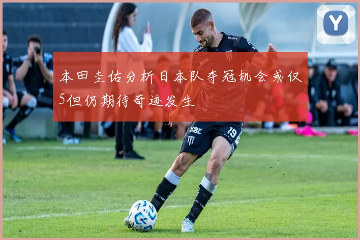 本田圭佑分析日本队夺冠机会或仅5但仍期待奇迹发生