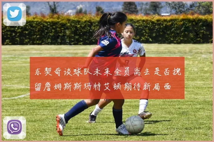 东契奇谈球队未来全员离去是否挽留詹姆斯斯玛特艾顿期待新局面