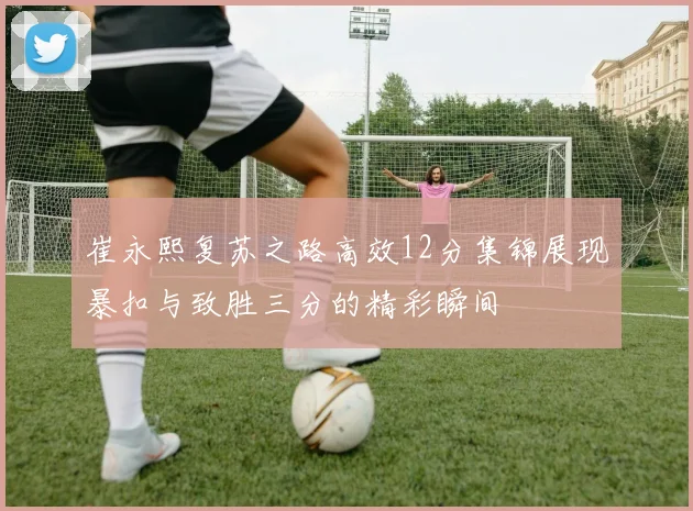 崔永熙复苏之路高效12分集锦展现暴扣与致胜三分的精彩瞬间