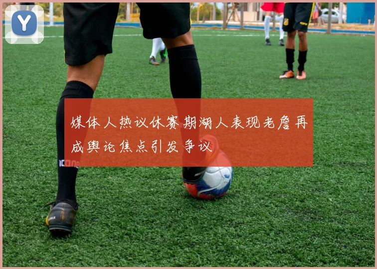 媒体人热议休赛期湖人表现老詹再成舆论焦点引发争议