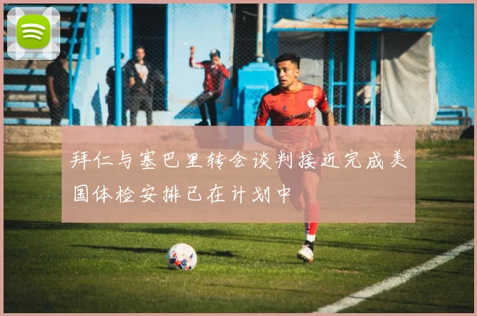 拜仁与塞巴里转会谈判接近完成美国体检安排已在计划中