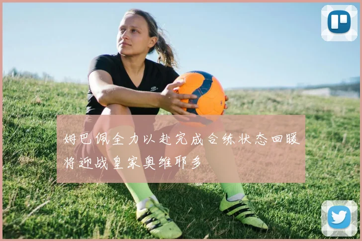 姆巴佩全力以赴完成合练状态回暖将迎战皇家奥维耶多