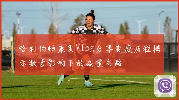 哈利伯顿康复Vlog分享变瘦历程揭示激素影响下的减重之路