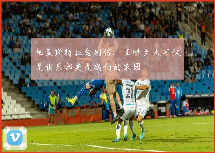 帕莱斯特拉告别信：亚特兰大不仅是俱乐部更是我们的家园