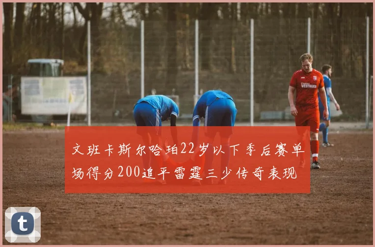 文班卡斯尔哈珀22岁以下季后赛单场得分200追平雷霆三少传奇表现